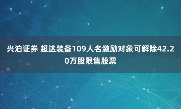 兴泊证券 超达装备109人名激励对象可解除42.20万股限售股票