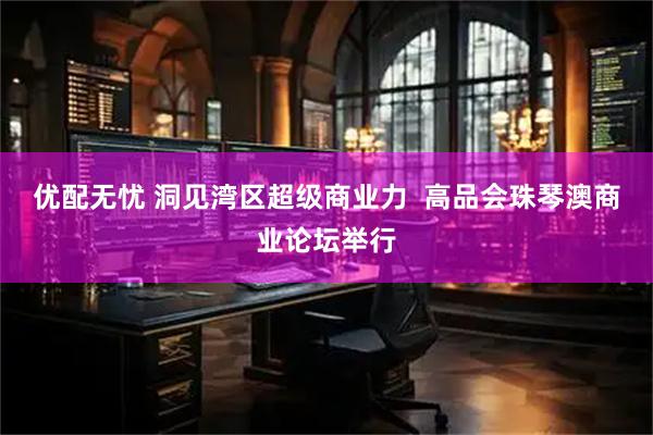 优配无忧 洞见湾区超级商业力  高品会珠琴澳商业论坛举行