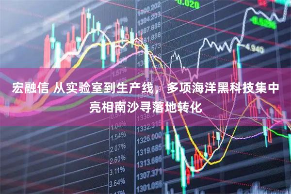 宏融信 从实验室到生产线，多项海洋黑科技集中亮相南沙寻落地转化