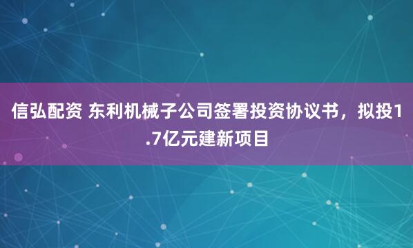 信弘配资 东利机械子公司签署投资协议书,拟投1.7亿元建新项目