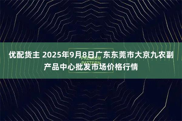 优配货主 2025年9月8日广东东莞市大京九农副产品中心批发市场价格行情