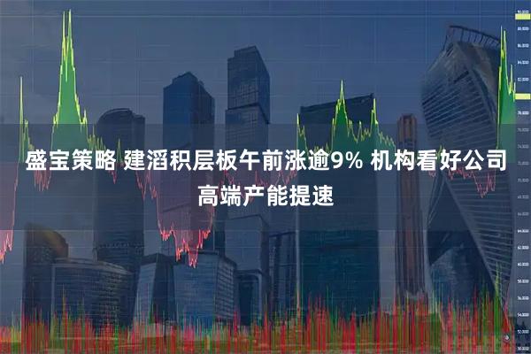 盛宝策略 建滔积层板午前涨逾9% 机构看好公司高端产能提速