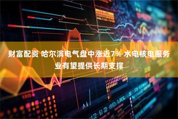 财富配资 哈尔滨电气盘中涨近7% 水电核电服务业有望提供长期支撑