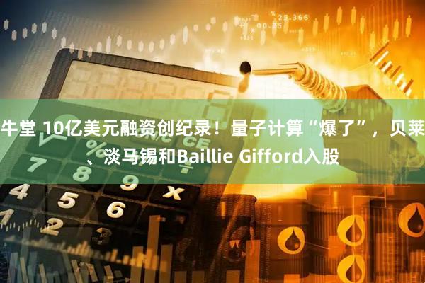 寻牛堂 10亿美元融资创纪录!量子计算“爆了”,贝莱德、淡马锡和Baillie Gifford入股