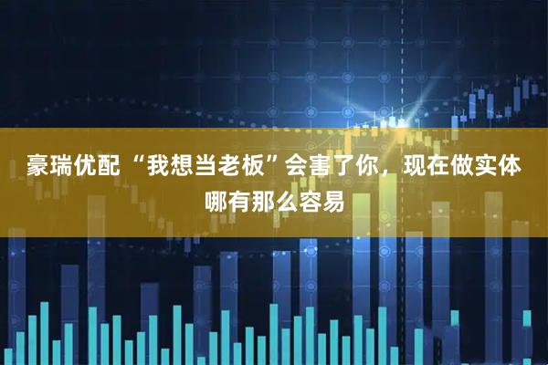 豪瑞优配 “我想当老板”会害了你,现在做实体哪有那么容易