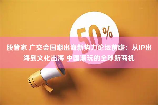 股管家 广交会国潮出海新势力论坛前瞻:从IP出海到文化出海 中国潮玩的全球新商机