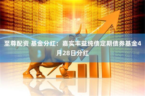至尊配资 基金分红:嘉实丰益纯债定期债券基金4月28日分红