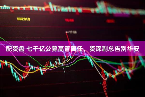 配资盘 七千亿公募高管离任,资深副总告别华安