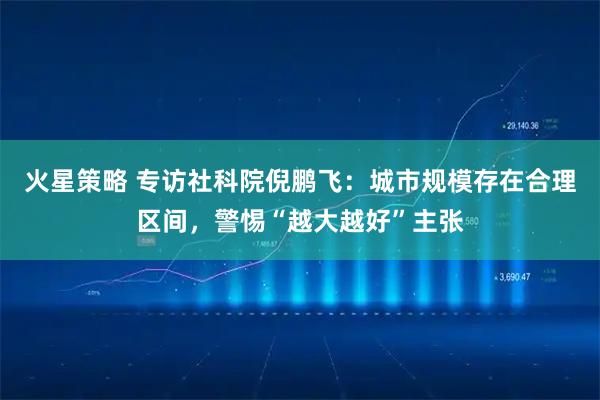 火星策略 专访社科院倪鹏飞:城市规模存在合理区间,警惕“越大越好”主张