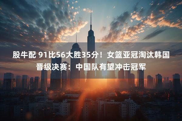 股牛配 91比56大胜35分!女篮亚冠淘汰韩国晋级决赛:中国队有望冲击冠军