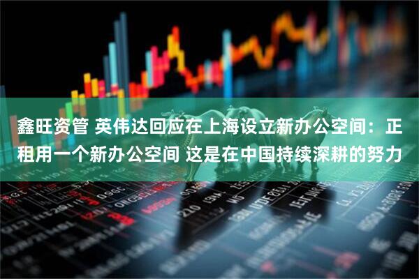 鑫旺资管 英伟达回应在上海设立新办公空间:正租用一个新办公空间 这是在中国持续深耕的努力