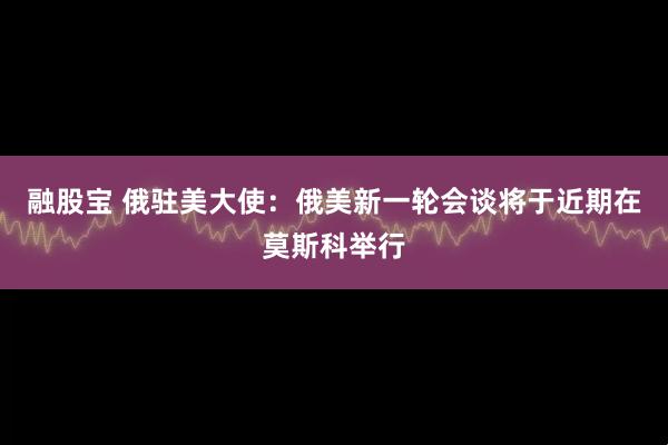 融股宝 俄驻美大使:俄美新一轮会谈将于近期在莫斯科举行
