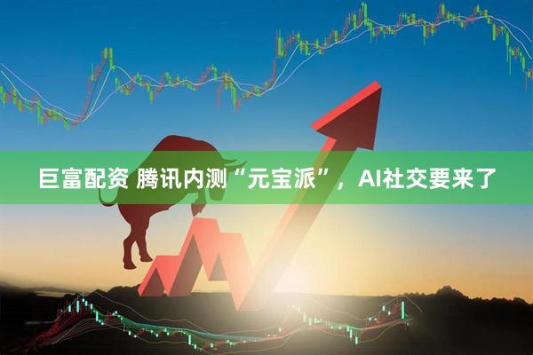 巨富配资 腾讯内测“元宝派”，AI社交要来了