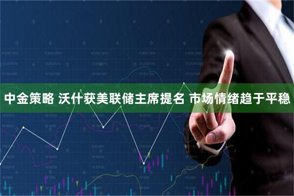 中金策略 沃什获美联储主席提名 市场情绪趋于平稳