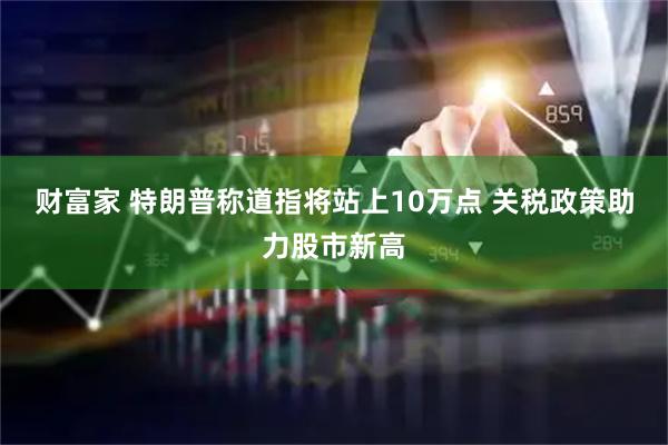 财富家 特朗普称道指将站上10万点 关税政策助力股市新高
