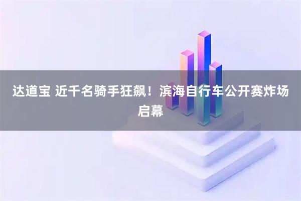 达道宝 近千名骑手狂飙！滨海自行车公开赛炸场启幕