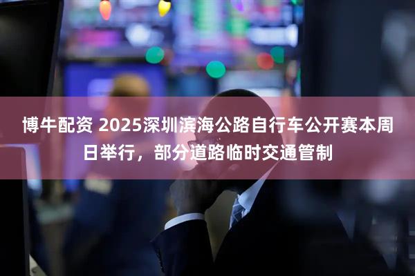 博牛配资 2025深圳滨海公路自行车公开赛本周日举行，部分道路临时交通管制