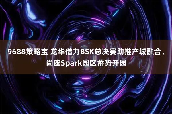 9688策略宝 龙华借力BSK总决赛助推产城融合，尚座Spark园区蓄势开园