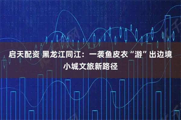 启天配资 黑龙江同江：一袭鱼皮衣“游”出边境小城文旅新路径