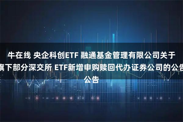 牛在线 央企科创ETF 融通基金管理有限公司关于旗下部分深交所 ETF新增申购赎回代办证券公司的公告