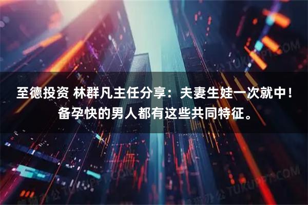 至德投资 林群凡主任分享:夫妻生娃一次就中!备孕快的男人都有这些共同特征。