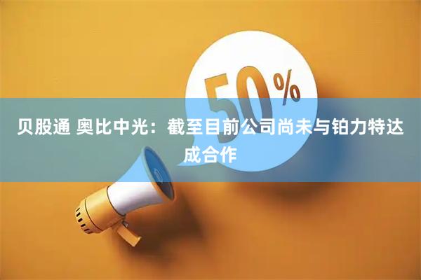 贝股通 奥比中光：截至目前公司尚未与铂力特达成合作