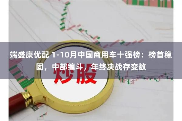 端盛康优配 1-10月中国商用车十强榜:榜首稳固,中部缠斗,年终决战存变数