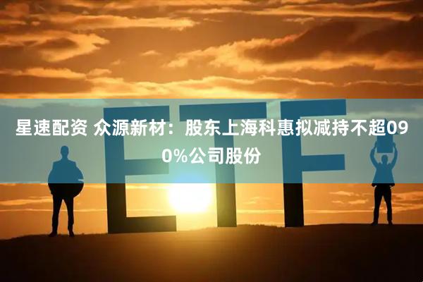 星速配资 众源新材：股东上海科惠拟减持不超090%公司股份