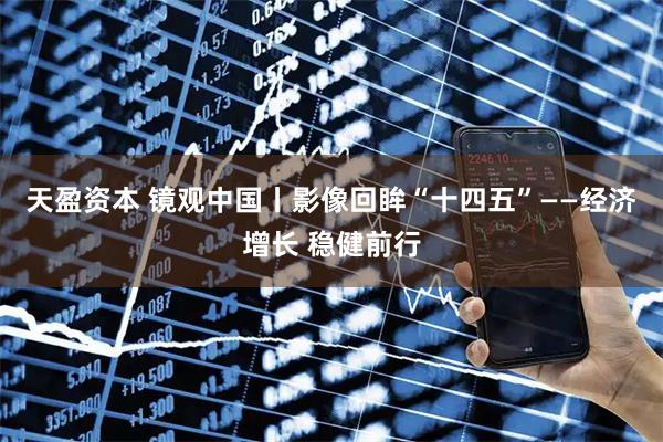 天盈资本 镜观中国丨影像回眸“十四五”——经济增长 稳健前行