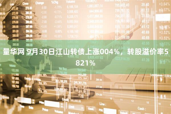 量华网 9月30日江山转债上涨004%，转股溢价率5821%