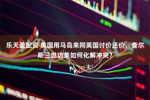 乐天盈配资 美国用马岛来同英国讨价还价，查尔斯三世访美如何化解冲突？
