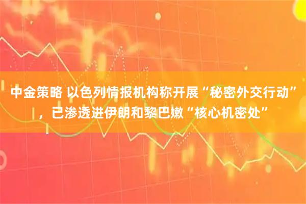 中金策略 以色列情报机构称开展“秘密外交行动”，已渗透进伊朗和黎巴嫩“核心机密处”
