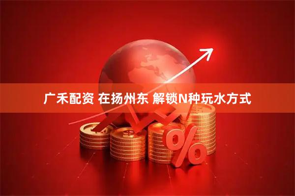 广禾配资 在扬州东 解锁N种玩水方式