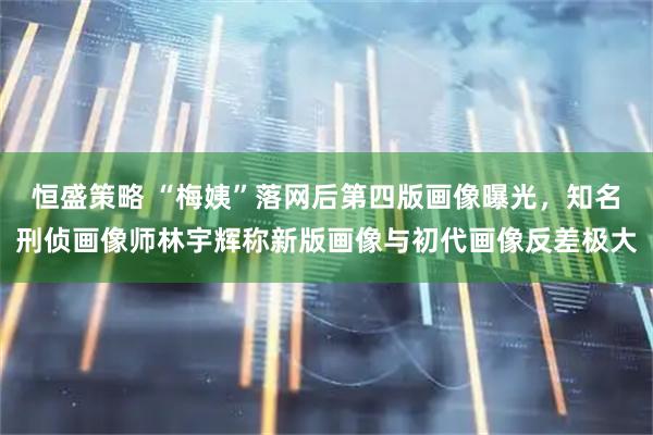恒盛策略 “梅姨”落网后第四版画像曝光，知名刑侦画像师林宇辉称新版画像与初代画像反差极大